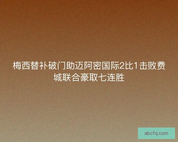 梅西替补破门助迈阿密国际2比1击败费城联合豪取七连胜
