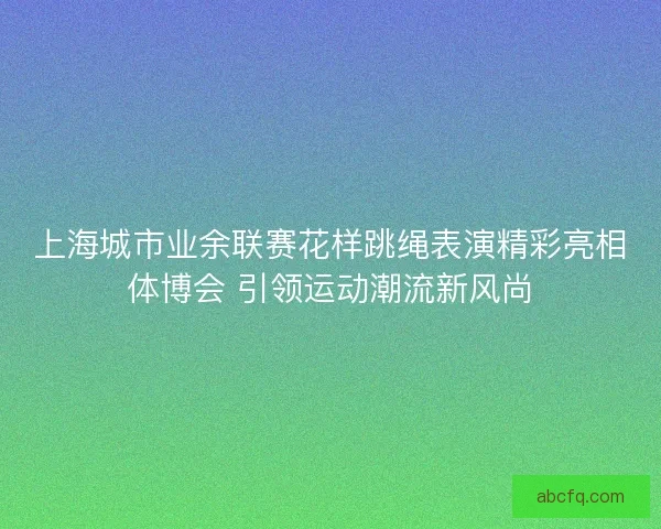 上海城市业余联赛花样跳绳表演精彩亮相体博会 引领运动潮流新风尚