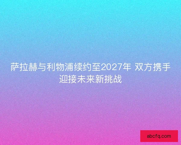 萨拉赫与利物浦续约至2027年 双方携手迎接未来新挑战