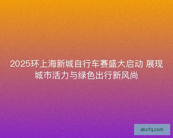 2025环上海新城自行车赛盛大启动 展现城市活力与绿色出行新风尚