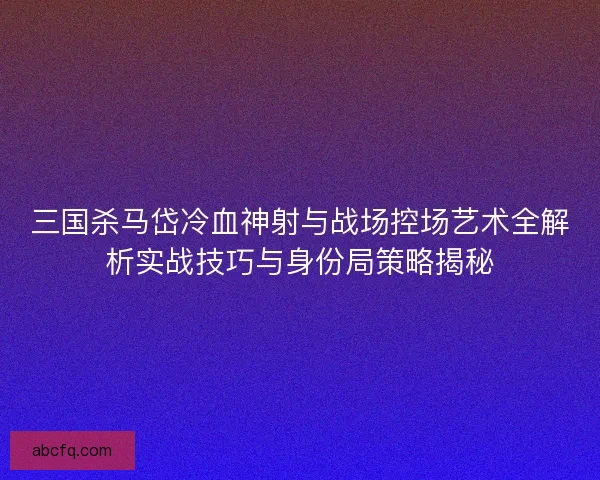 三国杀马岱冷血神射与战场控场艺术全解析实战技巧与身份局策略揭秘