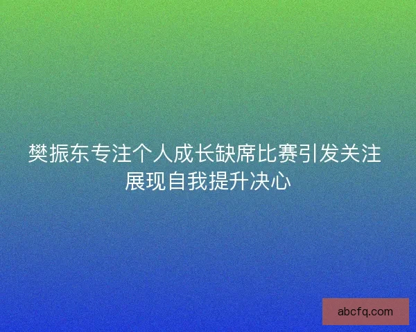 樊振东专注个人成长缺席比赛引发关注 展现自我提升决心