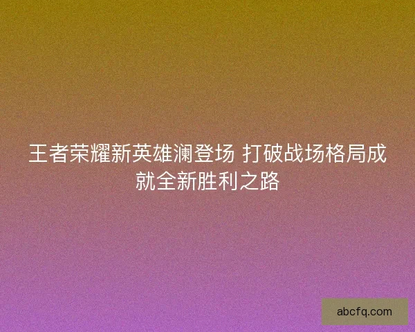 王者荣耀新英雄澜登场 打破战场格局成就全新胜利之路