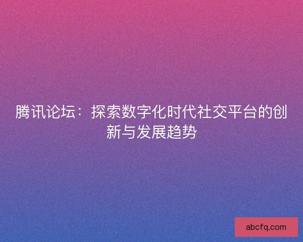 腾讯论坛:探索数字化时代社交平台的创新与发展趋势 腾讯论坛:探索数字化时代社交平台的创新与发展趋势