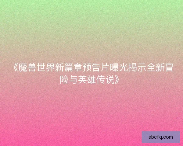 《魔兽世界新篇章预告片曝光揭示全新冒险与英雄传说》