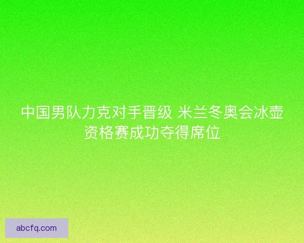中国男队力克对手晋级 米兰冬奥会冰壶资格赛成功夺得席位
