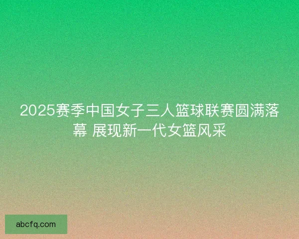 2025赛季中国女子三人篮球联赛圆满落幕 展现新一代女篮风采