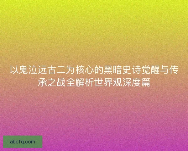 以鬼泣远古二为核心的黑暗史诗觉醒与传承之战全解析世界观深度篇