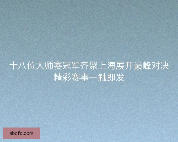 十八位大师赛冠军齐聚上海展开巅峰对决精彩赛事一触即发