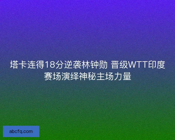 塔卡连得18分逆袭林钟勋 晋级WTT印度赛场演绎神秘主场力量