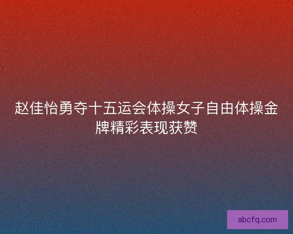 赵佳怡勇夺十五运会体操女子自由体操金牌精彩表现获赞