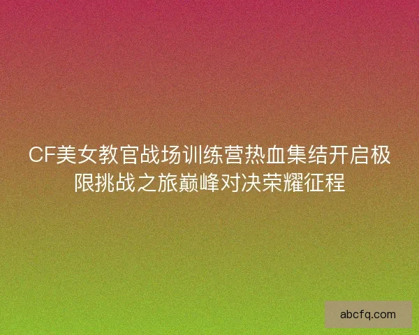 CF美女教官战场训练营热血集结开启极限挑战之旅巅峰对决荣耀征程 CF美女教官战场训练营热血集结开启极限挑战之旅巅峰对决荣耀征程