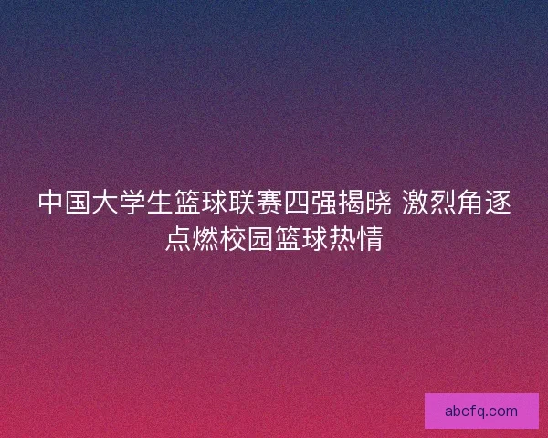 中国大学生篮球联赛四强揭晓 激烈角逐点燃校园篮球热情 中国大学生篮球联赛四强揭晓 激烈角逐点燃校园篮球热情