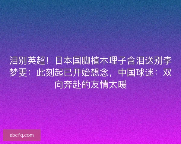 泪别英超！日本国脚植木理子含泪送别李梦雯：此刻起已开始想念，中国球迷：双向奔赴的友情太暖