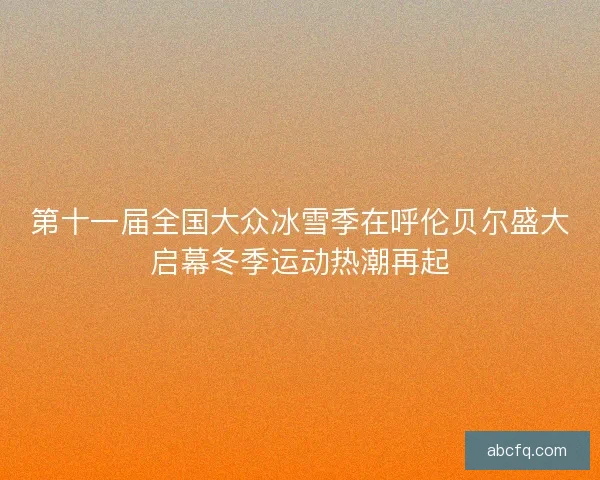 第十一届全国大众冰雪季在呼伦贝尔盛大启幕冬季运动热潮再起