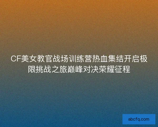 CF美女教官战场训练营热血集结开启极限挑战之旅巅峰对决荣耀征程