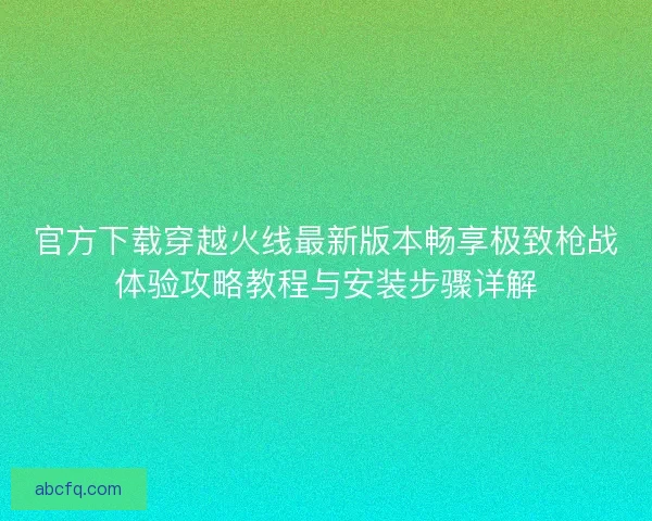 官方下载穿越火线最新版本畅享极致枪战体验攻略教程与安装步骤详解