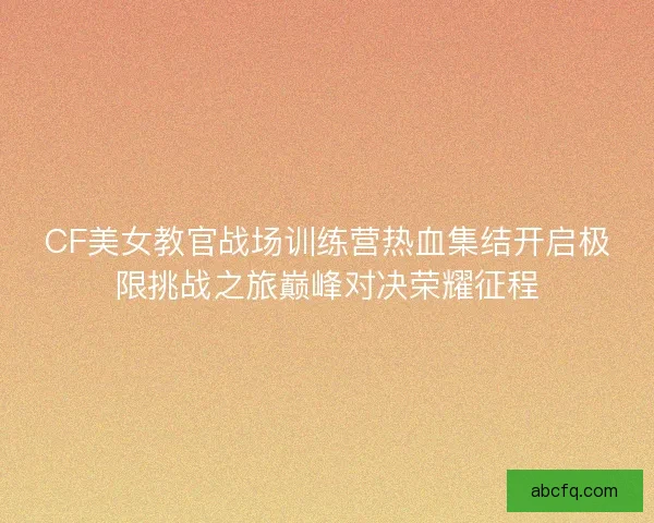 CF美女教官战场训练营热血集结开启极限挑战之旅巅峰对决荣耀征程