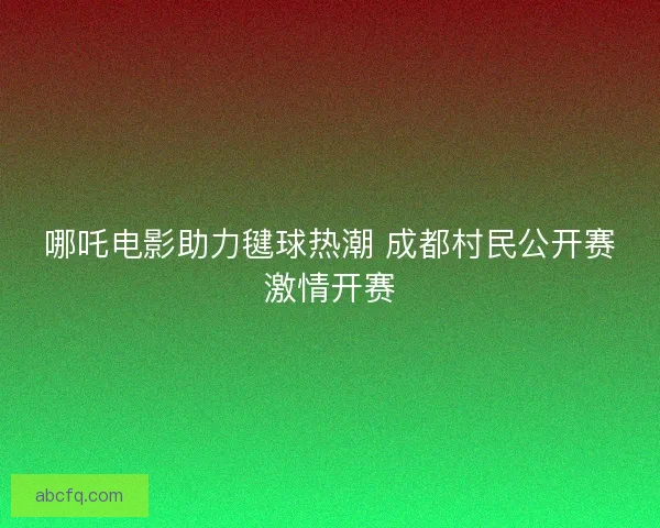 哪吒电影助力毽球热潮 成都村民公开赛激情开赛