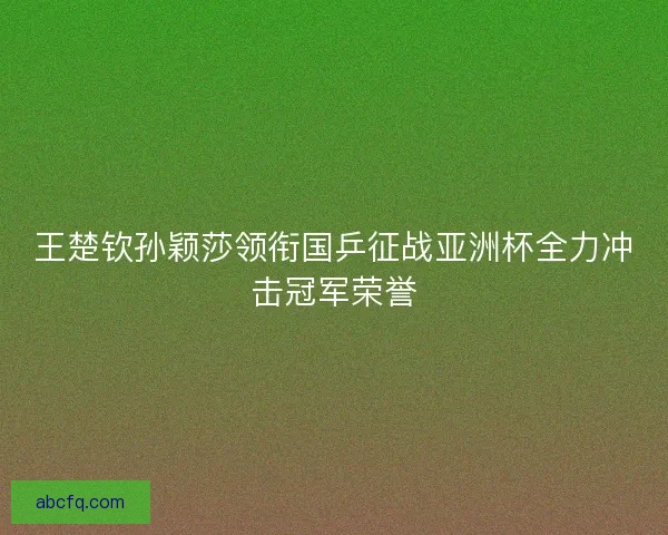 王楚钦孙颖莎领衔国乒征战亚洲杯全力冲击冠军荣誉 王楚钦孙颖莎领衔国乒征战亚洲杯全力冲击冠军荣誉