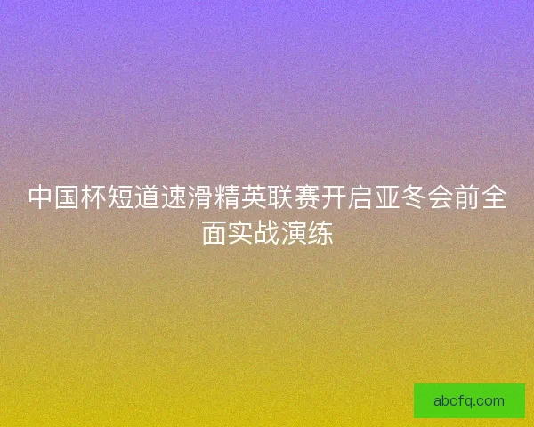中国杯短道速滑精英联赛开启亚冬会前全面实战演练 中国杯短道速滑精英联赛开启亚冬会前全面实战演练